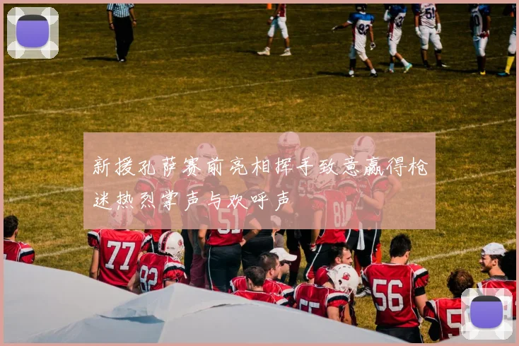 新援孔萨赛前亮相挥手致意赢得枪迷热烈掌声与欢呼声