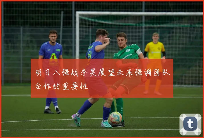 明日八强战李昊展望未来强调团队合作的重要性