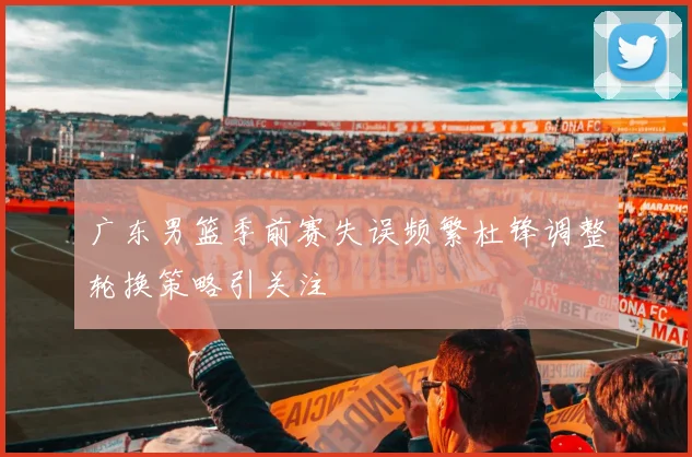 广东男篮季前赛失误频繁杜锋调整轮换策略引关注