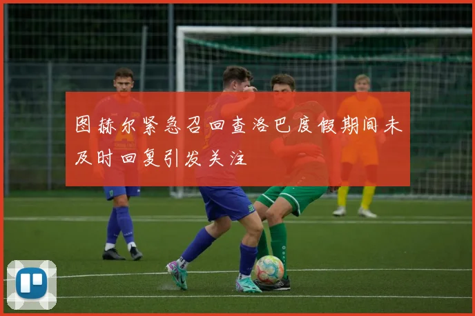 图赫尔紧急召回查洛巴度假期间未及时回复引发关注