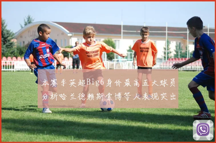 本赛季英超Big6身价最高五大球员分析哈兰德赖斯索博等人表现突出