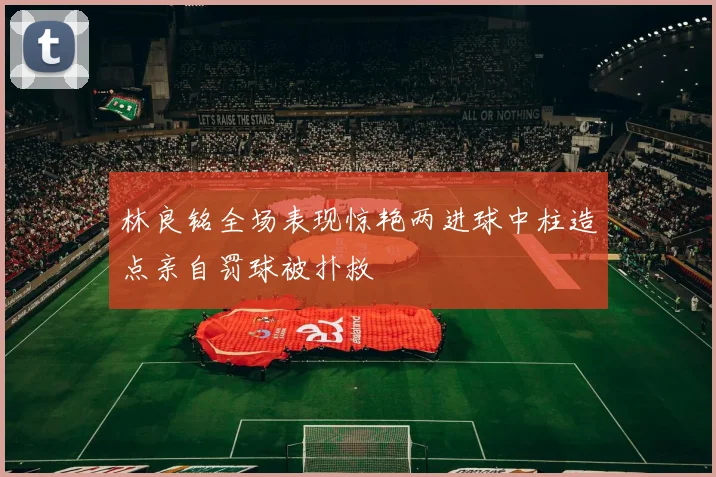 林良铭全场表现惊艳两进球中柱造点亲自罚球被扑救