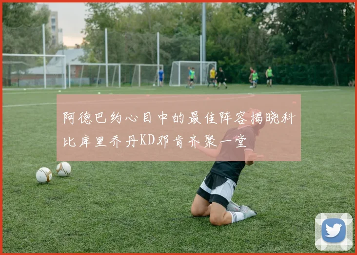 阿德巴约心目中的最佳阵容揭晓科比库里乔丹KD邓肯齐聚一堂