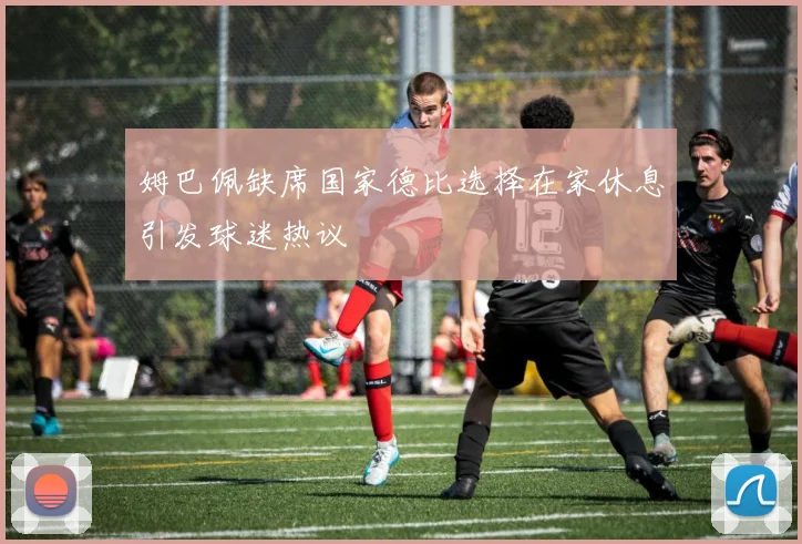 姆巴佩缺席国家德比选择在家休息引发球迷热议