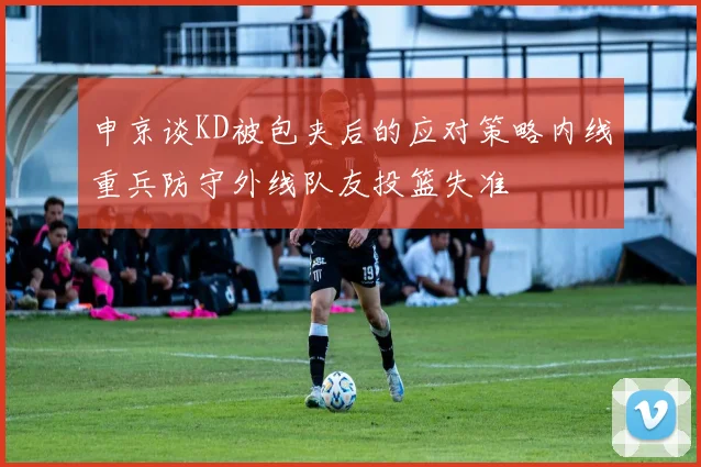 申京谈KD被包夹后的应对策略内线重兵防守外线队友投篮失准
