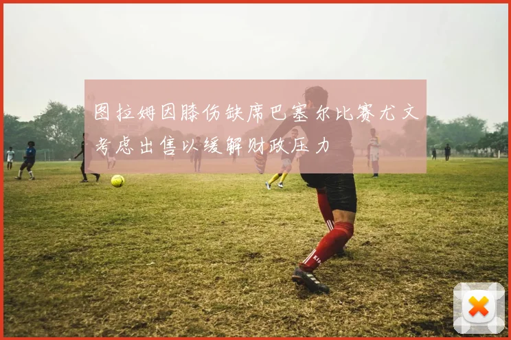 图拉姆因膝伤缺席巴塞尔比赛尤文考虑出售以缓解财政压力