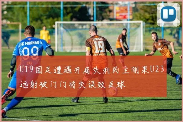 U19国足遭遇开局失利民主刚果U23远射破门门将失误致丢球