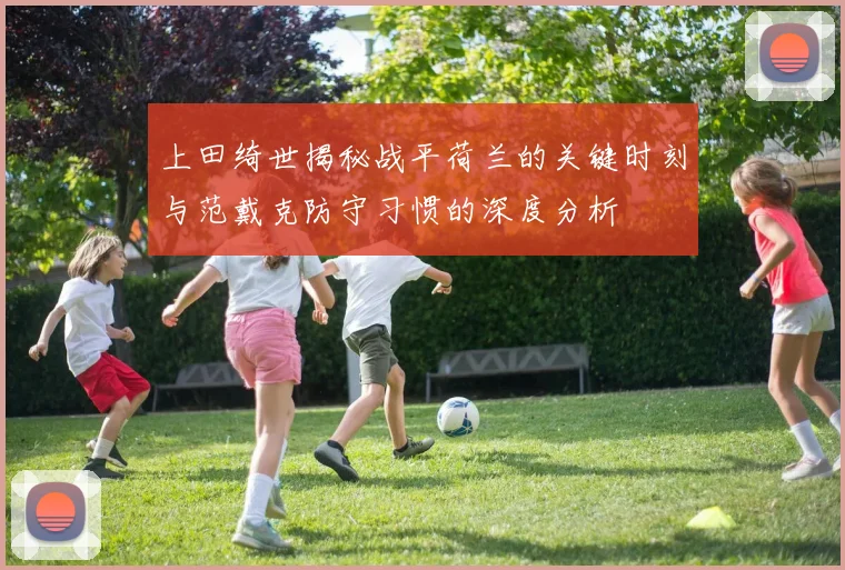 上田绮世揭秘战平荷兰的关键时刻与范戴克防守习惯的深度分析