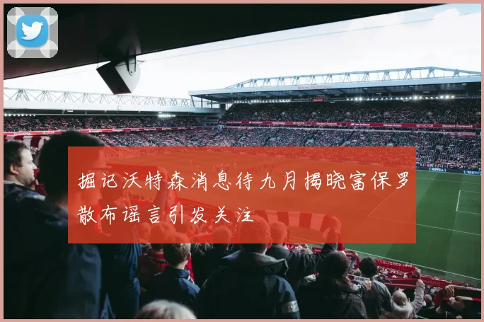掘记沃特森消息待九月揭晓富保罗散布谣言引发关注