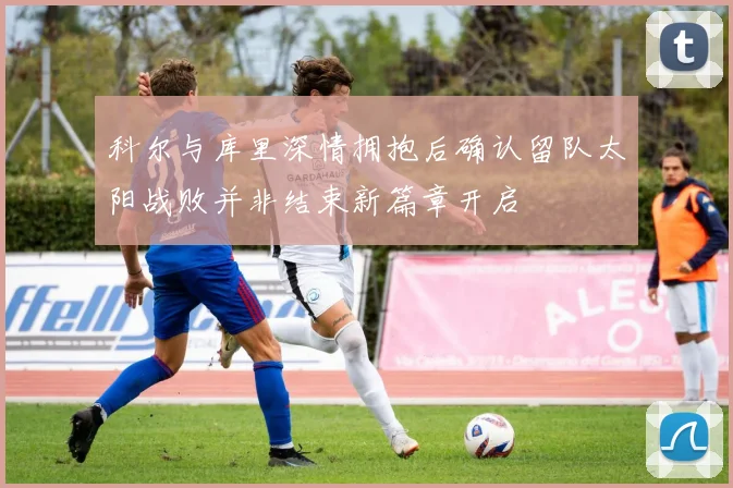 科尔与库里深情拥抱后确认留队太阳战败并非结束新篇章开启