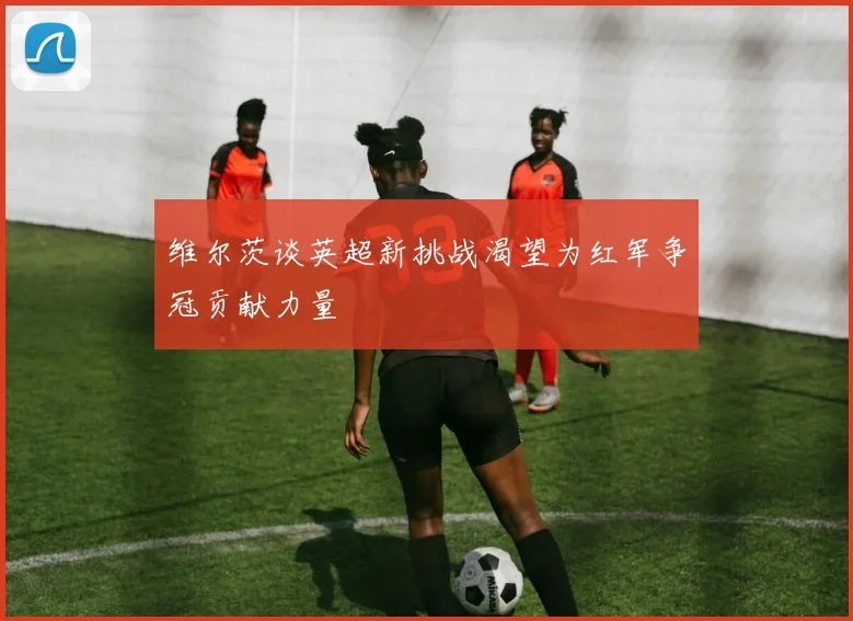 维尔茨谈英超新挑战渴望为红军争冠贡献力量