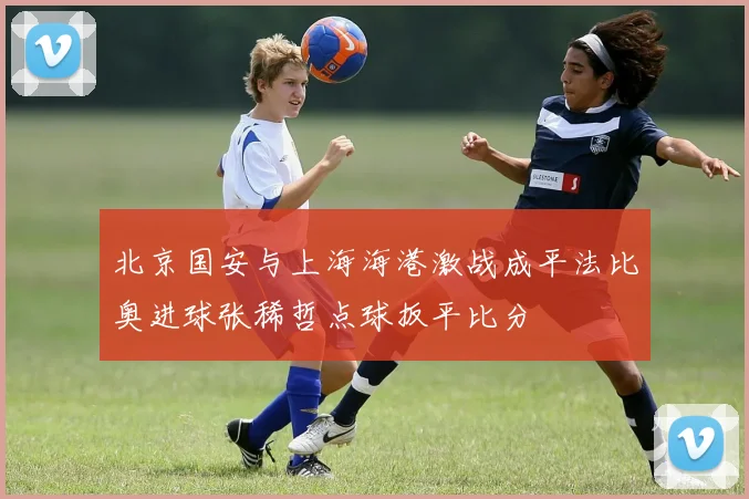 北京国安与上海海港激战成平法比奥进球张稀哲点球扳平比分