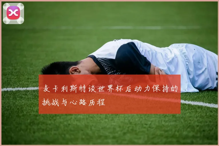 麦卡利斯特谈世界杯后动力保持的挑战与心路历程