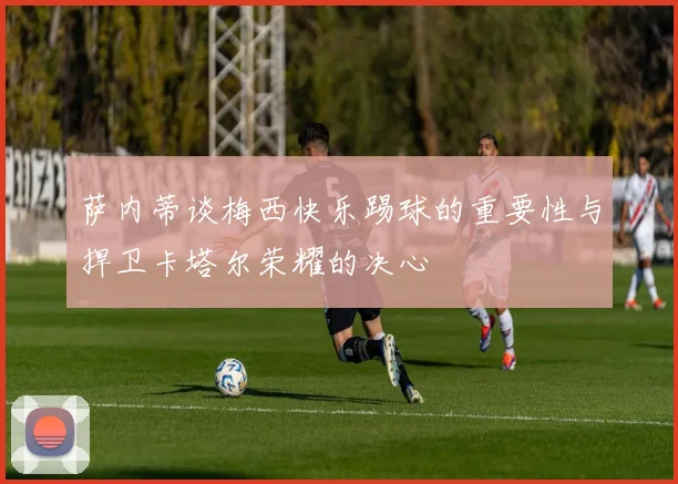 萨内蒂谈梅西快乐踢球的重要性与捍卫卡塔尔荣耀的决心