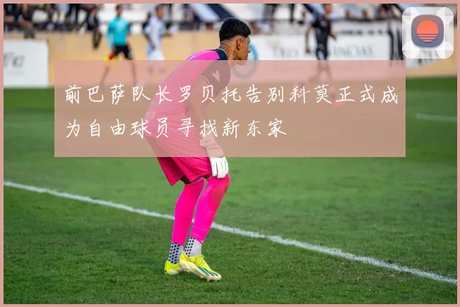 前巴萨队长罗贝托告别科莫正式成为自由球员寻找新东家