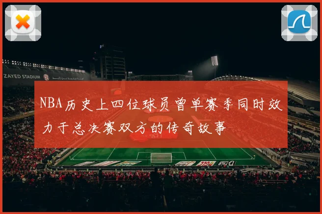 NBA历史上四位球员曾单赛季同时效力于总决赛双方的传奇故事