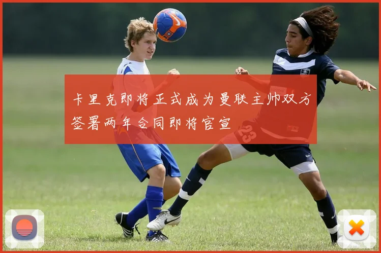 卡里克即将正式成为曼联主帅双方签署两年合同即将官宣