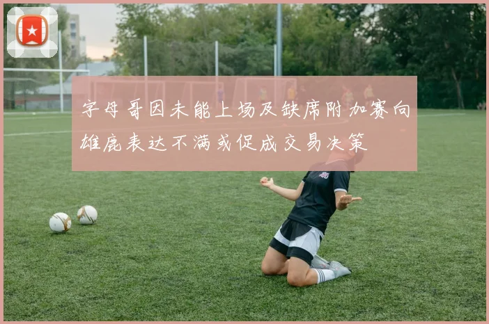 字母哥因未能上场及缺席附加赛向雄鹿表达不满或促成交易决策