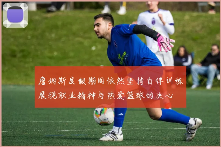 詹姆斯度假期间依然坚持自律训练展现职业精神与热爱篮球的决心