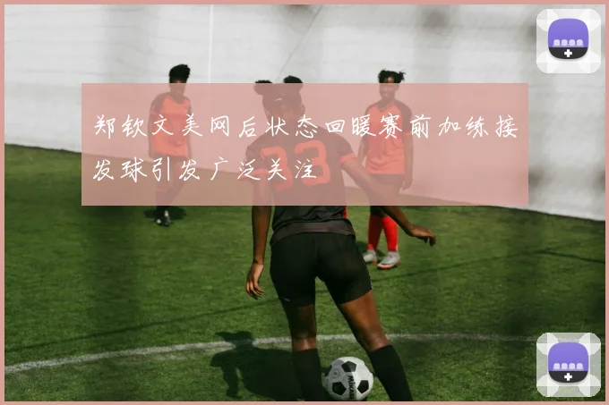 郑钦文美网后状态回暖赛前加练接发球引发广泛关注